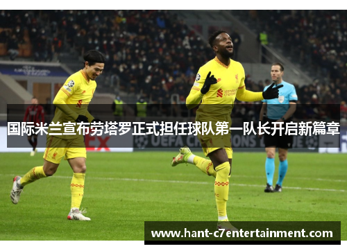 国际米兰宣布劳塔罗正式担任球队第一队长开启新篇章